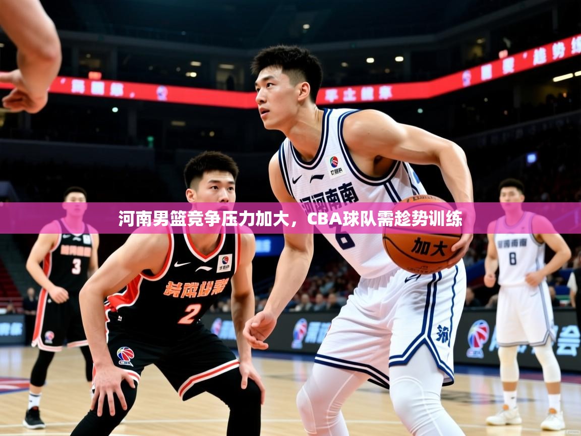 河南男篮竞争压力加大，CBA球队需趁势训练