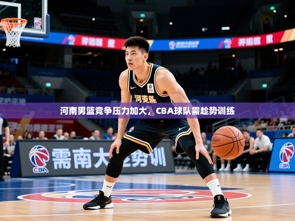 河南男篮竞争压力加大，CBA球队需趁势训练