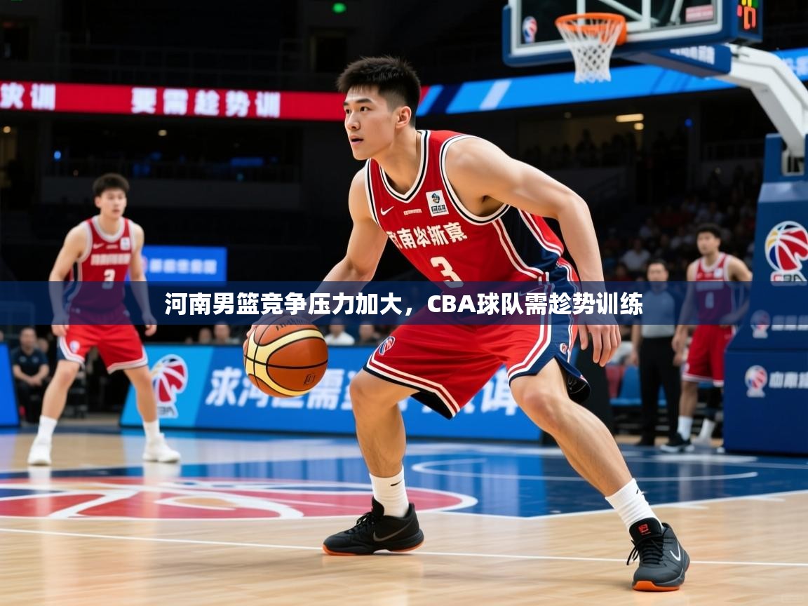河南男篮竞争压力加大，CBA球队需趁势训练
